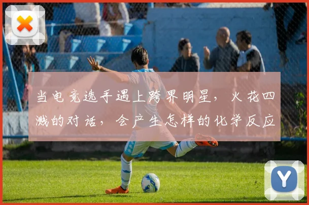 当电竞选手遇上跨界明星，火花四溅的对话，会产生怎样的化学反应