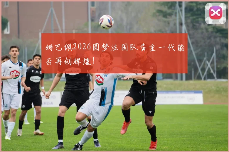姆巴佩2026圆梦法国队黄金一代能否再创辉煌！